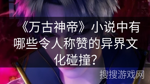 《万古神帝》小说中有哪些令人称赞的异界文化碰撞？