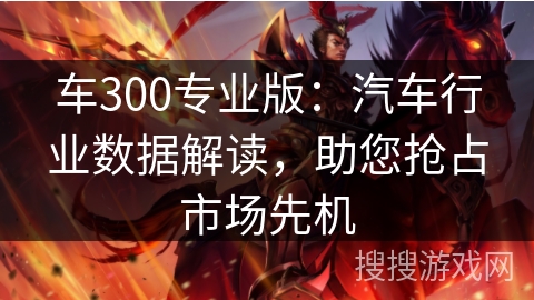 车300专业版：汽车行业数据解读，助您抢占市场先机