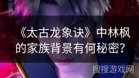 《太古龙象诀》中林枫的家族背景有何秘密？