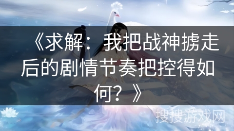 《求解：我把战神掳走后的剧情节奏把控得如何？》