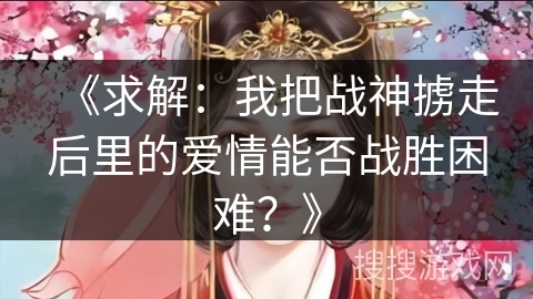 《求解:我把战神掳走后里的爱情能否战胜困难?》 《求解:我把战神掳走后里的爱情能否战胜困难?》