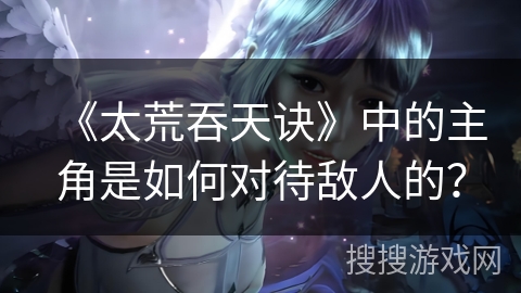 《太荒吞天诀》中的主角是如何对待敌人的？