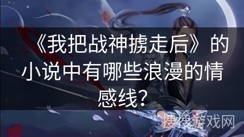 《我把战神掳走后》的小说中有哪些浪漫的情感线? 《我把战神掳走后》的小说中有哪些浪漫的情感线?