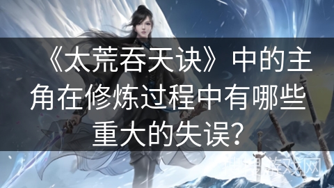 《太荒吞天诀》中的主角在修炼过程中有哪些重大的失误? 《太荒吞天诀》中的主角在修炼过程中有哪些重大的失误?