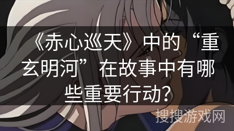 《赤心巡天》中的“重玄明河”在故事中有哪些重要行动? 《赤心巡天》中的“重玄明河”在故事中有哪些重要行动?