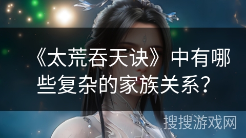 《太荒吞天诀》中有哪些复杂的家族关系？