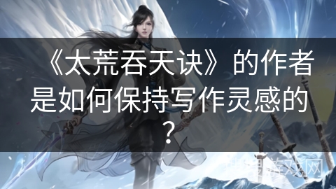 《太荒吞天诀》的作者是如何保持写作灵感的？