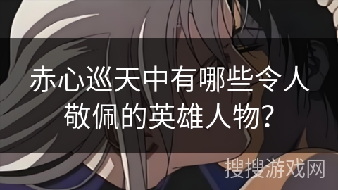 赤心巡天中有哪些令人敬佩的英雄人物？