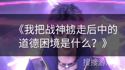 《我把战神掳走后中的道德困境是什么？》