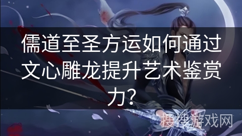 儒道至圣方运如何通过文心雕龙提升艺术鉴赏力？