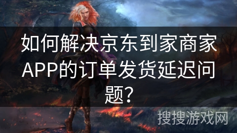 如何解决京东到家商家APP的订单发货延迟问题？