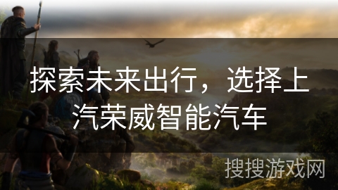 探索未来出行，选择上汽荣威智能汽车