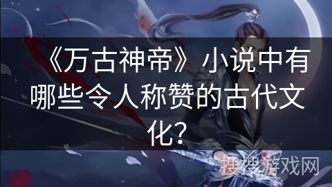 《万古神帝》小说中有哪些令人称赞的古代文化？