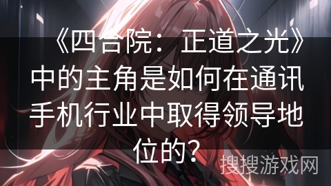 《四合院：正道之光》中的主角是如何在通讯手机行业中取得领导地位的？
