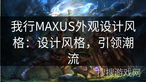 我行MAXUS外观设计风格：设计风格，引领潮流