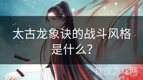 太古龙象诀的战斗风格是什么？