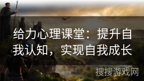 给力心理课堂：提升自我认知，实现自我成长