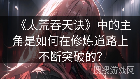 《太荒吞天诀》中的主角是如何在修炼道路上不断突破的？