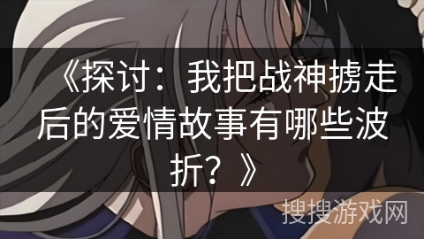 《探讨：我把战神掳走后的爱情故事有哪些波折？》