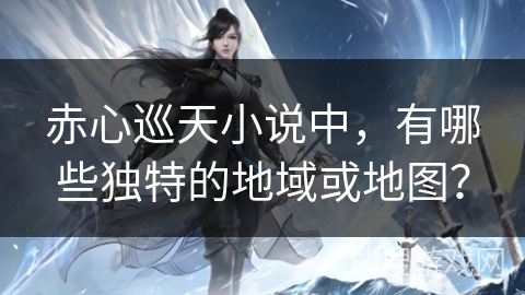 赤心巡天小说中，有哪些独特的地域或地图？