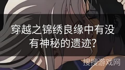 穿越之锦绣良缘中有没有神秘的遗迹? 穿越之锦绣良缘中有没有神秘的遗迹?