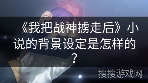 《我把战神掳走后》小说的背景设定是怎样的？