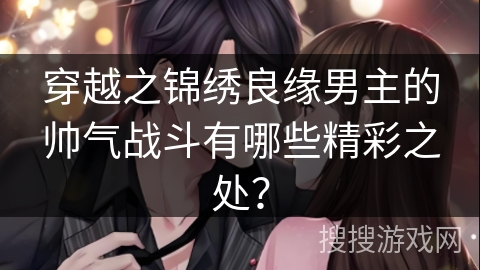 穿越之锦绣良缘男主的帅气战斗有哪些精彩之处？