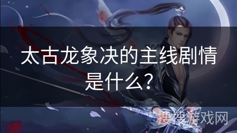 太古龙象决的主线剧情是什么？