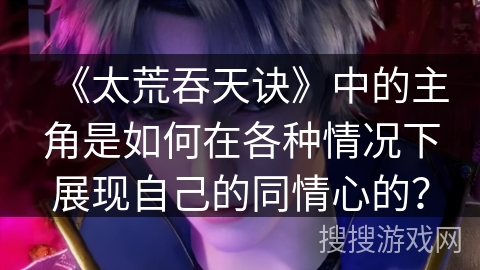 《太荒吞天诀》中的主角是如何在各种情况下展现自己的同情心的？