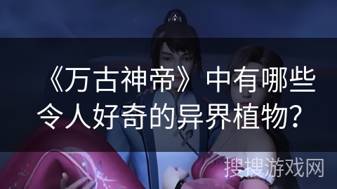 《万古神帝》中有哪些令人好奇的异界植物？
