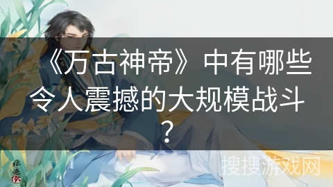 《万古神帝》中有哪些令人震撼的大规模战斗？