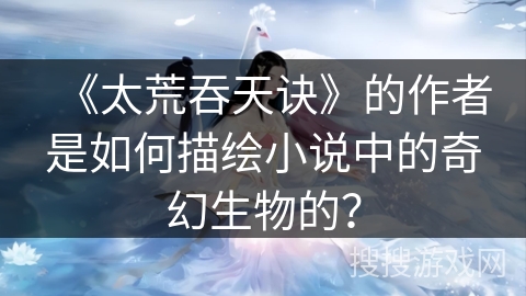 《太荒吞天诀》的作者是如何描绘小说中的奇幻生物的？