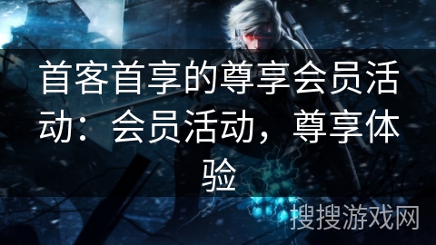 首客首享的尊享会员活动：会员活动，尊享体验