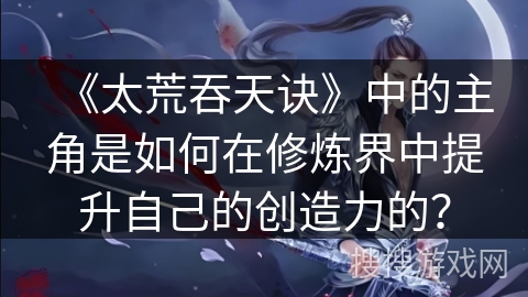 《太荒吞天诀》中的主角是如何在修炼界中提升自己的创造力的？