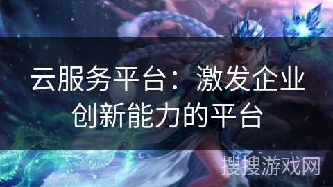 云服务平台：激发企业创新能力的平台