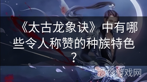 《太古龙象诀》中有哪些令人称赞的种族特色？