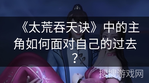 《太荒吞天诀》中的主角如何面对自己的过去？
