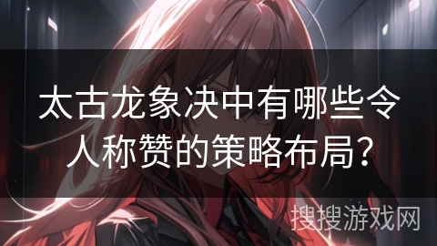 太古龙象决中有哪些令人称赞的策略布局？