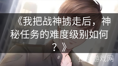 《我把战神掳走后，神秘任务的难度级别如何？》
