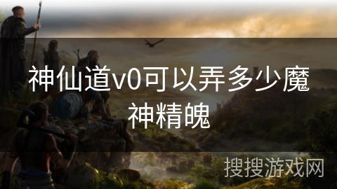 神仙道v0可以弄多少魔神精魄