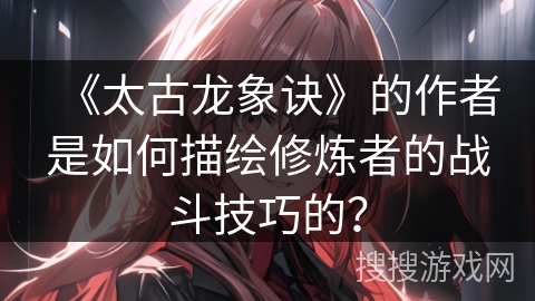 《太古龙象诀》的作者是如何描绘修炼者的战斗技巧的？