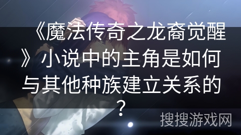 《魔法传奇之龙裔觉醒》小说中的主角是如何与其他种族建立关系的？
