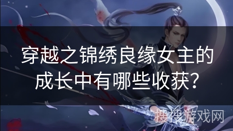 穿越之锦绣良缘女主的成长中有哪些收获？