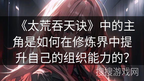 《太荒吞天诀》中的主角是如何在修炼界中提升自己的组织能力的？