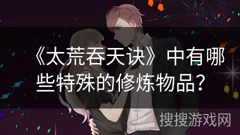 《太荒吞天诀》中有哪些特殊的修炼物品？
