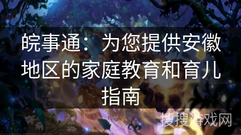 皖事通：为您提供安徽地区的家庭教育和育儿指南