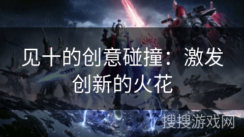 见十的创意碰撞:激发创新的火花 见十的创意碰撞:激发创新的火花