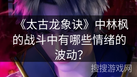 《太古龙象诀》中林枫的战斗中有哪些情绪的波动？