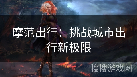 摩范出行:挑战城市出行新极限 摩范出行:挑战城市出行新极限