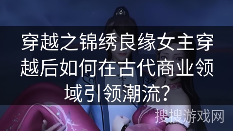 穿越之锦绣良缘女主穿越后如何在古代商业领域引领潮流？